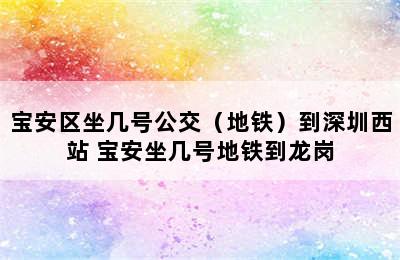 宝安区坐几号公交（地铁）到深圳西站 宝安坐几号地铁到龙岗